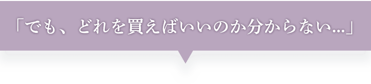 でも、どれを買えばいいかわからない...